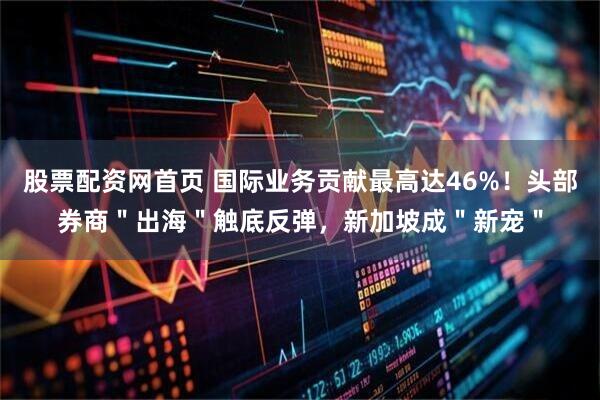 股票配资网首页 国际业务贡献最高达46%！头部券商＂出海＂触底反弹，新加坡成＂新宠＂