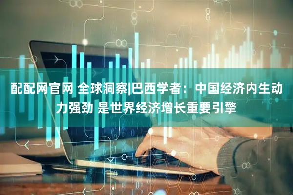 配配网官网 全球洞察|巴西学者：中国经济内生动力强劲 是世界经济增长重要引擎