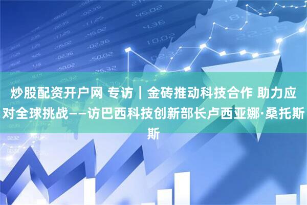 炒股配资开户网 专访｜金砖推动科技合作 助力应对全球挑战——访巴西科技创新部长卢西亚娜·桑托斯