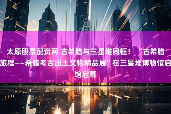 太原股票配资网 古希腊与三星堆同框！ “古希腊的旅程——希腊考古出土文物精品展”在三星堆博物馆启幕