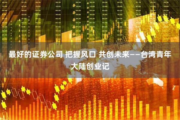 最好的证券公司 把握风口 共创未来——台湾青年大陆创业记