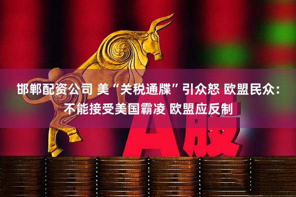 邯郸配资公司 美“关税通牒”引众怒 欧盟民众：不能接受美国霸凌 欧盟应反制